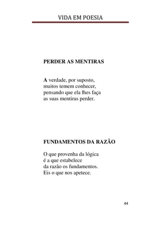 VIDA EM POESIA
44
PERDER AS MENTIRAS
A verdade, por suposto,
muitos temem conhecer,
pensando que ela lhes faça
as suas mentiras perder.
FUNDAMENTOS DA RAZÃO
O que provenha da lógica
é a que estabelece
da razão os fundamentos.
Eis o que nos apetece.
 