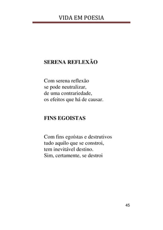 VIDA EM POESIA
45
SERENA REFLEXÃO
Com serena reflexão
se pode neutralizar,
de uma contrariedade,
os efeitos que há de causar.
FINS EGOISTAS
Com fins egoístas e destrutivos
tudo aquilo que se constroi,
tem inevitável destino.
Sim, certamente, se destroi
 