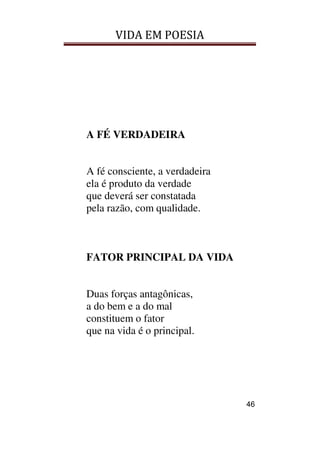 VIDA EM POESIA
46
A FÉ VERDADEIRA
A fé consciente, a verdadeira
ela é produto da verdade
que deverá ser constatada
pela razão, com qualidade.
FATOR PRINCIPAL DA VIDA
Duas forças antagônicas,
a do bem e a do mal
constituem o fator
que na vida é o principal.
 