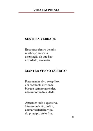 VIDA EM POESIA
47
SENTIR A VERDADE
Encontrar dentro de mim
o saber, e ao sentir
a sensação de que isto
é verdade, ao existir.
MANTER VIVO O ESPÍRITO
Para manter vivo o espírito,
em constante atividade,
busque sempre aprender,
não importando a idade.
Aprender tudo o que sirva,
à transcendente, enfim,
a uma verdadeira vida,
do princípio até o fim.
 