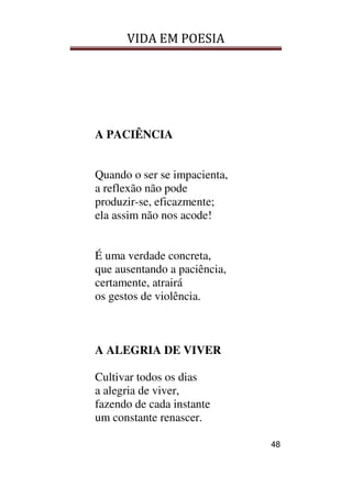 VIDA EM POESIA
48
A PACIÊNCIA
Quando o ser se impacienta,
a reflexão não pode
produzir-se, eficazmente;
ela assim não nos acode!
É uma verdade concreta,
que ausentando a paciência,
certamente, atrairá
os gestos de violência.
A ALEGRIA DE VIVER
Cultivar todos os dias
a alegria de viver,
fazendo de cada instante
um constante renascer.
 