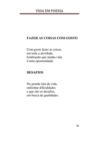 VIDA EM POESIA
49
FAZER AS COISAS COM GOSTO
Com gosto fazer as coisas,
em toda a atividade,
lembrando que minha vida
é uma oportunidade.
DESAFIOS
Na grande luta da vida,
enfrentar dificuldades
e que são os desafios,
em busca de qualidades.
 
