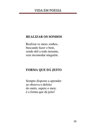 VIDA EM POESIA
50
REALIZAR OS SONHOS
Realizar os meus sonhos,
buscando fazer o bem,
sendo útil a todo instante,
sem incomodar ninguém.
FORMA QUE DÁ JEITO
Sempre disposto a aprender
ao observa o defeito
do outro, supere o meu;
é a forma que dá jeito!
 