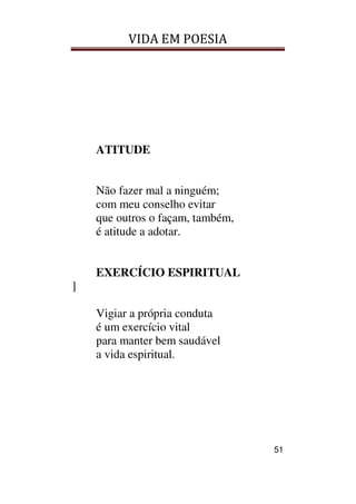 VIDA EM POESIA
51
ATITUDE
Não fazer mal a ninguém;
com meu conselho evitar
que outros o façam, também,
é atitude a adotar.
EXERCÍCIO ESPIRITUAL
]
Vigiar a própria conduta
é um exercício vital
para manter bem saudável
a vida espiritual.
 