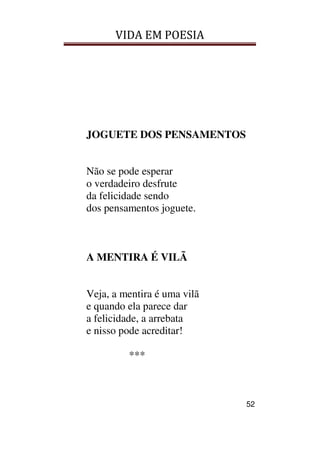 VIDA EM POESIA
52
JOGUETE DOS PENSAMENTOS
Não se pode esperar
o verdadeiro desfrute
da felicidade sendo
dos pensamentos joguete.
A MENTIRA É VILÃ
Veja, a mentira é uma vilã
e quando ela parece dar
a felicidade, a arrebata
e nisso pode acreditar!
***
 