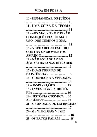VIDA EM POESIA
54
10 - HUMANIZAR OS JUÍZOS
................................................... 10
11 - UMA COISA É A TEORIA
.................................................... 11
12 - «OS MAUS TEMPOS SÃO
CONSEQUÊNCIA DO MAU
USO DOS TEMPOS BONS.»
.................................................... 11
13 - VERDADEIRO ESCUDO
CONTRA OS MOMENTOS
AMARGO................................. 12
14 - NÃO ESTANCAR AS
ÁGUAS DIÁFANAS DO SABER
................................................... 13
15 - DUAS FORMAS DE
EXISTÊNCIA ......................... 13
16 - CONHECER A VERDADE
................................................... 14
17 – INSPIRAÇÕES ....... ...... 15
18 - INVESTIGAR A HISTÓ-
RIA .......................................... 16
19- HISTÓRIA CÓSMICA ... 16
20- GÊNESE ........................... 17
21- A BONDADE DE UM REGIME
................................................... 17
22- MENTIR DUAS VEZES
...................................................... 18
23- OS FATOS FALAM . ......... 18
 