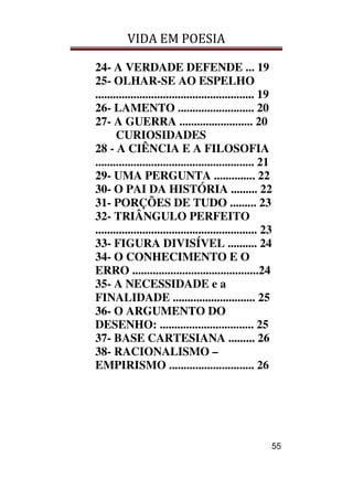 VIDA EM POESIA
55
24- A VERDADE DEFENDE ... 19
25- OLHAR-SE AO ESPELHO
...................................................... 19
26- LAMENTO .......................... 20
27- A GUERRA ......................... 20
CURIOSIDADES
28 - A CIÊNCIA E A FILOSOFIA
...................................................... 21
29- UMA PERGUNTA .............. 22
30- O PAI DA HISTÓRIA ......... 22
31- PORÇÕES DE TUDO ......... 23
32- TRIÂNGULO PERFEITO
....................................................... 23
33- FIGURA DIVISÍVEL .......... 24
34- O CONHECIMENTO E O
ERRO ...........................................24
35- A NECESSIDADE e a
FINALIDADE ............................ 25
36- O ARGUMENTO DO
DESENHO: ................................ 25
37- BASE CARTESIANA ......... 26
38- RACIONALISMO –
EMPIRISMO ............................. 26
 