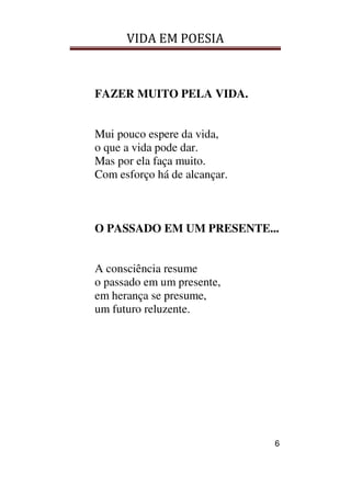 VIDA EM POESIA
6
FAZER MUITO PELA VIDA.
Mui pouco espere da vida,
o que a vida pode dar.
Mas por ela faça muito.
Com esforço há de alcançar.
O PASSADO EM UM PRESENTE...
A consciência resume
o passado em um presente,
em herança se presume,
um futuro reluzente.
 