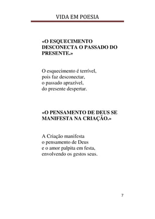 VIDA EM POESIA
7
«O ESQUECIMENTO
DESCONECTA O PASSADO DO
PRESENTE.»
O esquecimento é terrível,
pois faz desconectar,
o passado aprazível,
do presente despertar.
«O PENSAMENTO DE DEUS SE
MANIFESTA NA CRIAÇÃO.»
A Criação manifesta
o pensamento de Deus
e o amor palpita em festa,
envolvendo os gestos seus.
 