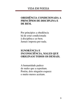 VIDA EM POESIA
9
OBEDIÊNCIA CONDICIONADA A
PRINCÍPIOS DE DISCIPLINA E
DE BEM.
Por princípios a obediência
há de estar condicionada
à disciplina e ao bem.
Jamais imposta por nada.
IGNORÂNCIA E
INCONSCIÊNCIA, MALES QUE
ORIGINAM TODOS OS DEMAIS.
A humanidade padece
de males que a espreitam.
Porém, dois ninguém esquece
e muito menos aceitam.
 