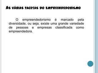 AS VÁRIAS FACETAS DO EMPREENDEDORISMO

      O empreendedorismo é marcado pela
 diversidade, ou seja, existe uma grande variedade
 de pessoas e empresas classificada como
 empreendedora.
 