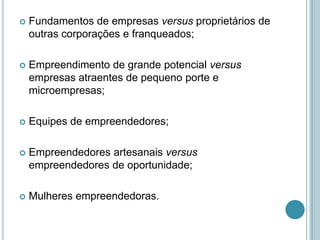    Fundamentos de empresas versus proprietários de
    outras corporações e franqueados;

   Empreendimento de grande potencial versus
    empresas atraentes de pequeno porte e
    microempresas;

   Equipes de empreendedores;

   Empreendedores artesanais versus
    empreendedores de oportunidade;

   Mulheres empreendedoras.
 