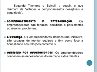 Segundo Timmons e Spinelli a seguir, o que
    chamam de “atitudes e comportamentos desejáveis e
    adquiríveis”.

   Comprometimento        e    determinação.        Os
    empreendedores são tenazes, decididos e persistentes
    ao resolver problemas.

   Liderança. Os empreendedores demonstram iniciativa,
    são capazes de montar equipes e têm como foco a
    honestidade nas relações comerciais.

   Obsessão por oportunidades. Os empreendedores
    conhecem as necessidades do mercado e dos clientes.
 