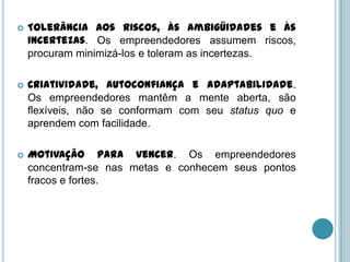    Tolerância aos riscos, às ambigüidades e às
    incertezas. Os empreendedores assumem riscos,
    procuram minimizá-los e toleram as incertezas.

   Criatividade, autoconfiança e adaptabilidade.
    Os empreendedores mantêm a mente aberta, são
    flexíveis, não se conformam com seu status quo e
    aprendem com facilidade.

   Motivação para vencer. Os empreendedores
    concentram-se nas metas e conhecem seus pontos
    fracos e fortes.
 