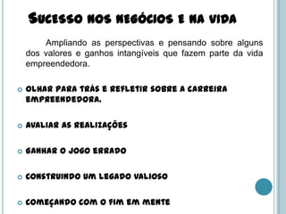 SUCESSO NOS NEGÓCIOS E NA VIDA
        Ampliando as perspectivas e pensando sobre alguns
    dos valores e ganhos intangíveis que fazem parte da vida
    empreendedora.

   Olhar para trás e refletir sobre a carreira
    empreendedora.

   Avaliar as realizações

   Ganhar o jogo errado

   Construindo um legado valioso

   Começando com o fim em mente
 