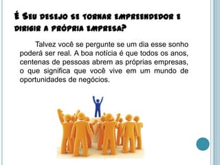 É SEU DESEJO SE TORNAR EMPREENDEDOR E
DIRIGIR A PRÓPRIA EMPRESA?
     Talvez você se pergunte se um dia esse sonho
 poderá ser real. A boa notícia é que todos os anos,
 centenas de pessoas abrem as próprias empresas,
 o que significa que você vive em um mundo de
 oportunidades de negócios.
 