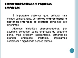 EMPREENDEDORISMO E PEQUENAS
EMPRESAS

      É importante observar que, embora haja
 muitas semelhanças, os termos empreendedor e
 gestor de empresas de pequeno porte não são
 sinônimos.
      Algumas iniciativas empreendedoras, por
 exemplo, começam como empresas de pequeno
 porte, mas crescem rapidamente, tornando-se
 grandes     empresas.      Portanto,    precisamos
 esclarecer o significado desses termos.
 