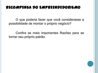 RECOMPENSA DO EMPREENDEDORISMO

     O que poderia fazer que você considerasse a
 possibilidade de montar o próprio negócio?

      Confira as mais importantes Razões para se
 tornar seu próprio patrão.
 