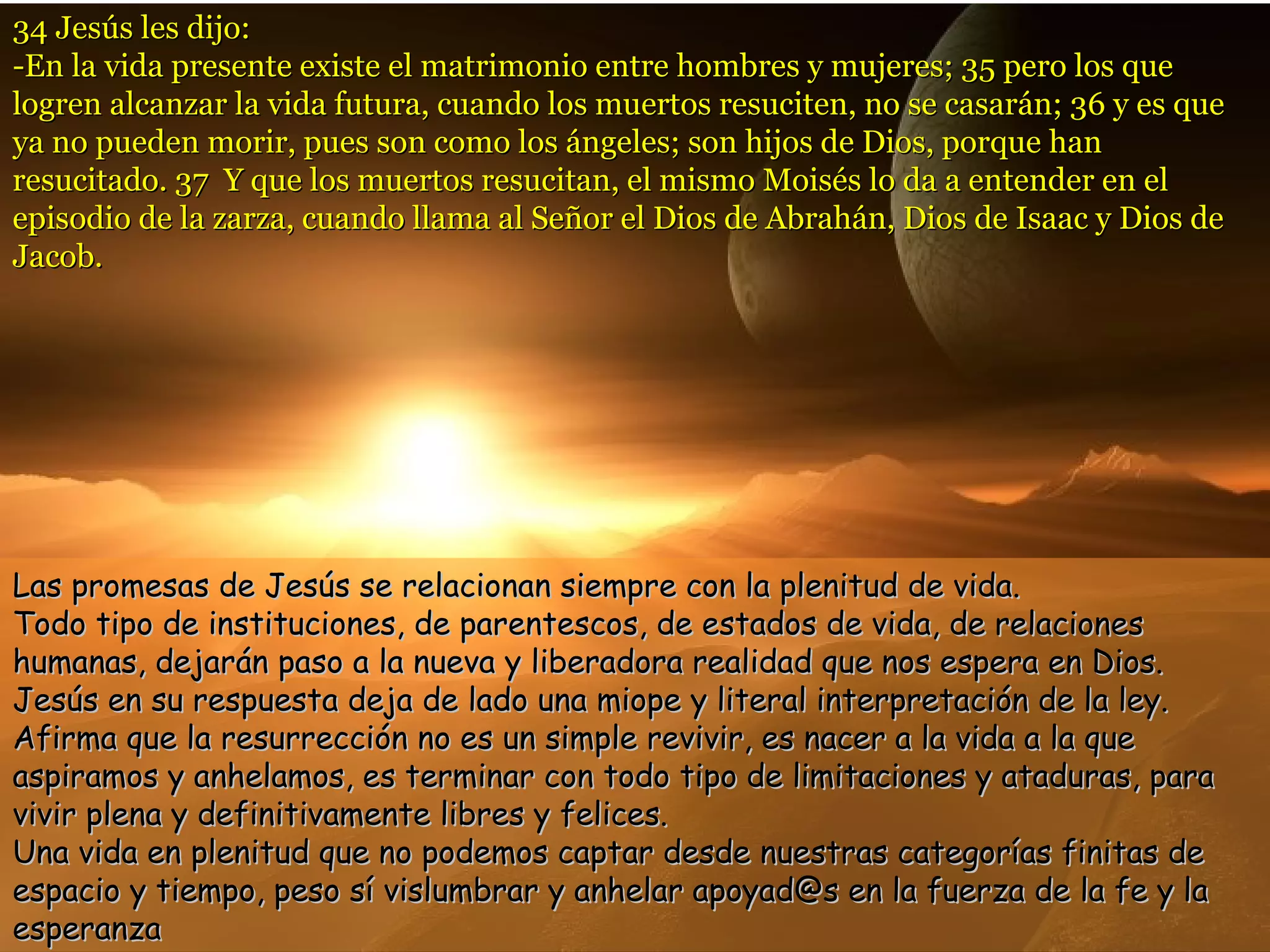 34 Jesús les dijo:34 Jesús les dijo:
-En la vida presente existe el matrimonio entre hombres y mujeres; 35 pero los que-En la vida presente existe el matrimonio entre hombres y mujeres; 35 pero los que
logren alcanzar la vida futura, cuando los muertos resuciten, no se casarán; 36 y es quelogren alcanzar la vida futura, cuando los muertos resuciten, no se casarán; 36 y es que
ya no pueden morir, pues son como los ángeles; son hijos de Dios, porque hanya no pueden morir, pues son como los ángeles; son hijos de Dios, porque han
resucitado. 37 Y que los muertos resucitan, el mismo Moisés lo da a entender en elresucitado. 37 Y que los muertos resucitan, el mismo Moisés lo da a entender en el
episodio de la zarza, cuando llama al Señor el Dios de Abrahán, Dios de Isaac y Dios deepisodio de la zarza, cuando llama al Señor el Dios de Abrahán, Dios de Isaac y Dios de
Jacob.Jacob.
Las promesas de Jesús se relacionan siempre con la plenitud de vida.Las promesas de Jesús se relacionan siempre con la plenitud de vida.
Todo tipo de instituciones, de parentescos, de estados de vida, de relacionesTodo tipo de instituciones, de parentescos, de estados de vida, de relaciones
humanas, dejarán paso a la nueva y liberadora realidad que nos espera en Dios.humanas, dejarán paso a la nueva y liberadora realidad que nos espera en Dios.
Jesús en su respuesta deja de lado una miope y literal interpretación de la ley.Jesús en su respuesta deja de lado una miope y literal interpretación de la ley.
Afirma que la resurrección no es un simple revivir, es nacer a la vida a la queAfirma que la resurrección no es un simple revivir, es nacer a la vida a la que
aspiramos y anhelamos, es terminar con todo tipo de limitaciones y ataduras, paraaspiramos y anhelamos, es terminar con todo tipo de limitaciones y ataduras, para
vivir plena y definitivamente libres y felices.vivir plena y definitivamente libres y felices.
Una vida en plenitud que no podemos captar desde nuestras categorías finitas deUna vida en plenitud que no podemos captar desde nuestras categorías finitas de
espacio y tiempo, peso sí vislumbrar y anhelar apoyad@s en la fuerza de la fe y laespacio y tiempo, peso sí vislumbrar y anhelar apoyad@s en la fuerza de la fe y la
esperanzaesperanza
 