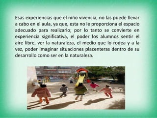 Esas experiencias que el niño vivencia, no las puede llevar a cabo en el aula, ya que, esta no le proporciona el espacio adecuado para realizarlo; por lo tanto se convierte en experiencia significativa, el poder los alumnos sentir el aire libre, ver la naturaleza, el medio que lo rodea y a la vez, poder imaginar situaciones placenteras dentro de su desarrollo como ser en la naturaleza.