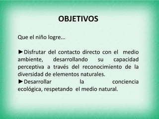 OBJETIVOSQue el niño logre...►Disfrutar del contacto directo con el medio ambiente, desarrollando su capacidad perceptiva a través del reconocimiento de la diversidad de elementos naturales.►Desarrollar la conciencia ecológica, respetando el medio natural.