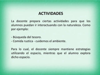 ACTIVIDADES La docente prepara ciertas actividades para que los alumnos puedan ir interactuando con la naturaleza. Como por ejemplo:- Búsqueda del tesoro.- Comida rustica - cuidemos el ambiente.Para lo cual, el docente siempre mantiene estrategias utilizando el espacio, mientras que el alumno explora dicho espacio.