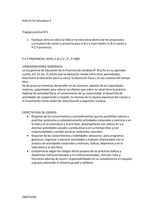Vida en la naturaleza 2


Trabajo práctico N°1

   1. Explique cómo se ubica la Vida en la naturaleza dentro de las propuestas
      curriculares de nación y provincia para C.B.U y nivel medio ( C.B.U nación y
      P.C.P provincia)


P.C.P PROVINCIAL: NIVEL C.B.U 1°, 2°, 3° AÑO

CONSIDERACIONES GENERALES:
La Ley general de Educación de la Provincia de Córdoba N° 811/91 en su apartado
cuarto, art. 31 inc. F) señala que la educación media entre otros aprendizajes,
favorecerá la educación para su salud, la educación física y el uso creativo del tiempo
libre.
Ha de procurar entonces desarrollar en los alumnos, además de las capacidades
motoras, capacidades para valorar los efectos que sobre su salud tiene la práctica
habitual de actividad física, el conocimiento de su corporeidad, el desarrollo de
actividades de cooperación y respeto, la vivencia de la riqueza expresiva del cuerpo y
el movimiento como medio de comunicación y expresión creativa.


EXPECTATIVAS DE LOGROS:
   • Disponer de los conocimientos y procedimientos que les posibiliten valorar y
      practicar autónoma y sistemáticamente actividades corporales y motrices y en
      la vida y en la naturaleza y al aire libre, desempeñarse con soltura en sus
      diversas actividades sociales y productivas y en su tiempo libre y con
      responsabilidad y sentido social en ambientes naturales.
   • Disponer de los conocimientos y habilidades necesarios para programar,
      gestionar, organizar y ejecutar actividades y trabajos relacionados con la
      práctica de actividades corporales y motrices, lúdicas, deportivas y en la
      naturaleza y al aire libre.
   • Comportarse según los códigos éticos propios de las prácticas lúdicas y
      deportivas institucionalizadas y no institucionalizadas, articular roles y
      funciones además de asumir responsabilidades en su cumplimiento en equipos
      y grupos valorando el esfuerzo grupal y solidario.




OBJETIVOS:
 