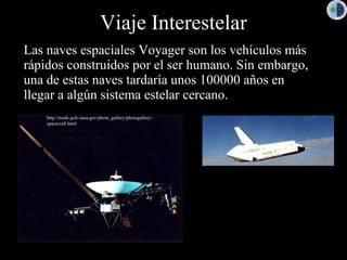 Viaje Interestelar
Las naves espaciales Voyager son los vehículos más
rápidos construidos por el ser humano. Sin embargo,
una de estas naves tardaría unos 100000 años en
llegar a algún sistema estelar cercano.
    http://nssdc.gsfc.nasa.gov/photo_gallery/photogallery-
    spacecraft.html
 