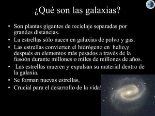 ¿Qué son las galaxias?
• Son plantas gigantes de reciclaje separadas por
  grandes distancias.
• La estrellas sólo nacen en galaxias de polvo y gas.
• Las estrellas convierten el hidrógeno en helio,y
  después en elementos más pesados a través de la
  fusoón durante millones o miles de millones de años.
• Las estrellas mueren y expulsan su material dentro de
  la galaxia.
• Se forman nuevas estrellas,
• Crucial para el desarrollo de la vida!
 