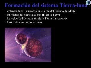 Formación del sistema Tierra-luna
• colisión de la Tierra con un cuerpo del tamaño de Marte
• El núcleo del planeta se hundió en la Tierra
• La velocidad de rotación de la Tierra incrementó
• Los restos formaron la Luna
 