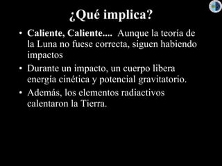 ¿Qué implica? Caliente, Caliente....   Aunque la teoría de la Luna no fuese correcta, siguen habiendo impactos Durante un impacto, un cuerpo libera energía cinética y potencial gravitatorio. Además, los elementos radiactivos calentaron la Tierra. 