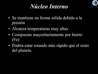Núcleo Interno Se mantiene en forma sólida debido a la presión  Alcanza temperaturas muy altas Compuesto mayoritariamente por hierro (Fe)  Podría estar rotando más rápido que el resto del planeta. 
