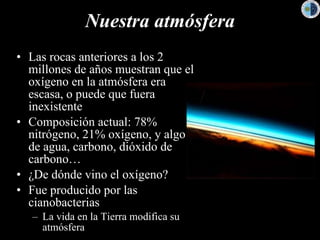 Nuestra atmósfera Las rocas anteriores a los 2 millones de años muestran que el oxígeno en la atmósfera era escasa, o puede que fuera inexistente Composición actual: 78% nitrógeno, 21% oxígeno, y algo de agua, carbono, dióxido de carbono… ¿De dónde vino el oxígeno? Fue producido por las cianobacterias La vida en la Tierra modifica su atmósfera 