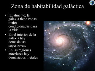 Zona de habitabilidad galáctica Igualmente, la galaxia tiene zonas mejor condicionadas para la vida. En el interior de la galaxia hay demasiadas supernovas. En las regiones exteriores hay demasiados metales 