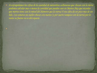 Si extrapolamos las cifras de la cantidad de meteoritos carbonosos que chocan con la tierra podemos calcular mas o menos la cantidad que pueden caer en Martes (hay que recordar que martes tiene casi la mitad del diámetro que la tierra) Y esa cifra da un poco mas de un kilo. Los cometas no suelen chocar con martes (y por suerte tampoco con la tierra) por lo tanto su fuente no es del espacio.