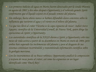 Los primeros indicios de agua en Marte fueron detectados por la sonda Phoenix en agosto de 2002 y dos años después Opportunity y el vehículo gemelo Spirit confirmaron que el líquido existió en el pasado remoto del planeta.Sin embargo, hasta ahora nunca se habían difundido datos concretos sobre la influencia que tuvieron el agua y el viento en el relieve del planeta."Lo que nos llevó al cráter Victoria es la capa expuesta de rocas", indicó Steve Squyres, científico de la Universidad Cornell, de Nueva York, quien dirige las operaciones de Spirit y Opportunity.Las autoridades científicas de la NASA dieron a Spirit y Opportunity sólo tres meses de vida activa a partir de su desembarco en Marte en enero de 2004, pero ambos han superado las inclemencias del planeta y pese al desgaste de sus sistemas continúan recorriéndolo y transmitiendo información científica sobre la geología marciana.Con los instrumentos de su brazo robótico, Opportunity analizó la composición y textura de rocas junto al cráter, así como las expuestas en un lugar identificado como "Duck Bay".