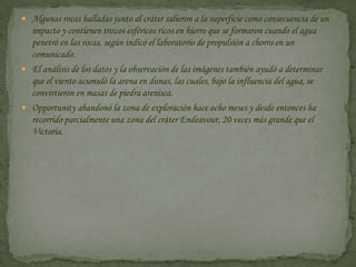 Algunas rocas halladas junto al cráter salieron a la superficie como consecuencia de un impacto y contienen trozos esféricos ricos en hierro que se formaron cuando el agua penetró en las rocas, según indicó el laboratorio de propulsión a chorro en un comunicado.El análisis de los datos y la observación de las imágenes también ayudó a determinar que el viento acumuló la arena en dunas, las cuales, bajo la influencia del agua, se convirtieron en masas de piedra arenisca.Opportunity abandonó la zona de exploración hace ocho meses y desde entonces ha recorrido parcialmente una zona del cráter Endeavour, 20 veces más grande que el Victoria.