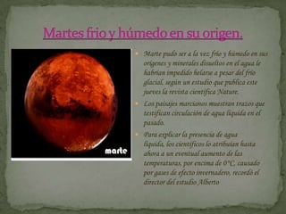 Martes frio y húmedo en su origen.Marte pudo ser a la vez frío y húmedo en sus orígenes y minerales disueltos en el agua le habrían impedido helarse a pesar del frío glacial, según un estudio que publica este jueves la revista científica Nature.Los paisajes marcianos muestran trazos que testifican circulación de agua líquida en el pasado.Para explicar la presencia de agua líquida, los científicos lo atribuían hasta ahora a un eventual aumento de las temperaturas, por encima de 0°C, causado por gases de efecto invernadero, recordó el director del estudio Alberto 