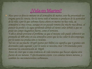 Hace poco se detecto metano en al atmosfera de martes, esto ha presentado un enigma para la ciencia. En la tierra todo el metano es producto de la actividad de la vida y por lo que sabemos hasta ahora en martes no hay vida, su atmosfera es muy tenue, aunque en un pasado remoto fue mucho mas densa, al parecer la perdió y la sigue perdiendo debido al viento solar debido a que no posee un campo magnético fuerte, como el terrestre.Y ahí es donde proviene el problema ya que el metano solo puede sobrevivir un promedio de 600 años en esa atmosfera antes que la luz solar lo descomponga, por lo tanto esa producción es reciente.Tal vez no sea mucho 10 ppb (partes por billón) eso significa que 4 gramos son destruidos cada segundo y por lo tanto se necesita crear 126 toneladas para mantener la concentración de 10ppb.Antes de creer que es una evidencia de vida tenemos que buscar alguna otra fuente de ese metano. Y efectivamente existe. Los cometas tienen metano, y también los micrometeroritos carbonosos.¿Vida en Martes?