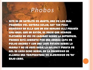 Phobos Este es un Satélite de Marte, uno de los más pequeños del sistema solar, hay tan poca gravedad en ella que un ser humano allí pesaría casi igual que un ratón, es decir que iríamos flotando en vez de caminar sobre la superficie. Phobos está cubierto por una gruesa capa de polvo oscuro y con una leve patada sobre la misma y no se verá nada. La salida y puesta de sol es cada ocho horas, en la oscuridad se alcanza una temperatura de alrededor de 90° bajo cero.