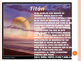 TitánEs el satélite más grande de Saturno, queda oculto por kilómetros de niebla espesa, y nunca se ha visto su superficie, pero los infrarrojos indican que Titán es muy parecido a nuestro planeta, tiene lagos, ríos y mares de gas natural líquido, pero tan frio es este satélite que se despegaría nuestra piel del cuerpo, pero con un traje especial sería una maravilla estar en este satélite. Su gravedad es tan baja que al nadar en sus lagos saltaríamos como delfines en el agua. Este es tan parecido que es uno de los pocos satélites con atmosfera, al tener atmosfera significa que posee cielo, nubes, viento, clima y aire, lo que necesitamos para vivir. 