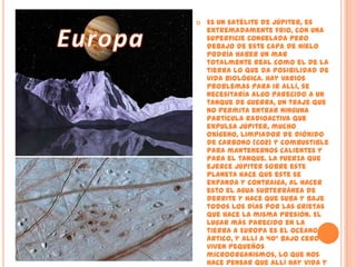 EuropaEs un satélite de Júpiter, es extremadamente frio, con una superficie congelada pero debajo de este capa de hielo podría haber un mar totalmente real como el de la tierra lo que da posibilidad de vida Biológica. Hay varios problemas para ir allí, se necesitaría algo parecido a un tanque de guerra, un traje que no permita entrar ninguna partícula radioactiva que expulsa Júpiter, mucho oxígeno, limpiador de Dióxido de Carbono (CO2) y combustible para mantenernos calientes y para el tanque. La fuerza que ejerce Júpiter sobre este planeta hace que este se expanda y contraiga, al hacer esto el agua subterránea de derrite y hace que suba y baje todos los días por las grietas que hace la misma presión. El lugar más parecido en la tierra a Europa es el Océano Ártico, y allí a 40° bajo cero viven pequeños microorganismos, lo que nos hace pensar que allí hay vida y que allí podremos vivir.