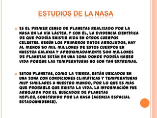 ESTUDIOS DE LA NASAEs el primer censo de planetas realizado por la NASA en la Vía Láctea, y con él, la evidencia científica de que podría existir vida en otros cuerpos celestes. Según los primeros datos arrojados, hay al menos 50 mil millones de estos cuerpos en nuestra galaxia y aproximadamente 500 millones de planetas están en una zona donde podría haber vida porque las temperaturas no son tan extremas.Estos planetas, como la Tierra, están ubicados en una zona con condiciones climáticas y temperaturas muy similares a nuestro mundo, por lo que es más que probable que exista la vida. La información fue arrojada por el buscador de planetas Kepler, construido por la NASA (agencia espacial estadounidense).