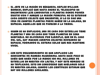 El jefe de la misión de búsqueda, Kepler William Borucki, explicó que hasta ahora el telescopio ha encontrado 1,235 candidatos a planetas donde podría existir vida y aunque la misión principal no es estudiar cada cuerpo celeste que encuentre, sí lo es dar una idea de cuántos planetas puede haber en la galaxia, en especial aquellos que se parecen a la Tierra.Según se ha explicado, una de cada dos estrellas tiene planetas y una de cada 200 tiene planetas en zona habitable. No olvidemos por ejemplo, que en el caso del Sol, hay muchos cuerpos celestes rodeando su espacio, formando el sistema solar que nos mantiene vivos.Con este descubrimiento se han ampliado los horizontes de manera magnánima. Hasta hace poco se sabía que había por lo menos 100 mil millones de estrellas en nuestra Vía Láctea, y hoy este número se ha triplicado. Esto sin considerar que hablamos solo de nuestra galaxia, cuando los científicos estiman que hay 100 millones similares.