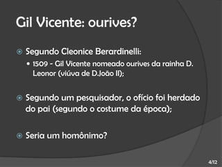 Gil Vicente: ourives?


Segundo Cleonice Berardinelli:
 1509 - Gil Vicente nomeado ourives da rainha D.

Leonor (viúva de D.João II);


Segundo um pesquisador, o ofício foi herdado
do pai (segundo o costume da época);



Seria um homônimo?
4/12

 