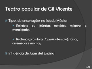 Teatro popular de Gil Vicente


Tipos de encenações na Idade Média:
 Religiosa

ou

litúrgica:

mistérios,

milagres

e

moralidades;
 Profana (pro - fora fanum – templo): farsas,

arremedos e momos;


Influência de Juan del Encina

6/12

 