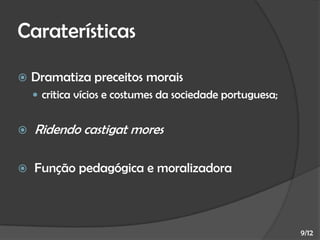 Caraterísticas


Dramatiza preceitos morais
 critica vícios e costumes da sociedade portuguesa;



Ridendo castigat mores



Função pedagógica e moralizadora

9/12

 