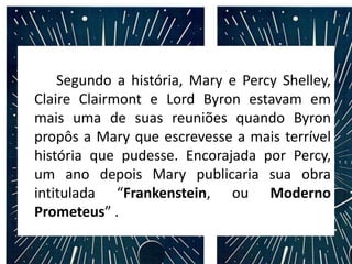 Segundo a história, Mary e Percy Shelley,
Claire Clairmont e Lord Byron estavam em
mais uma de suas reuniões quando Byron
propôs a Mary que escrevesse a mais terrível
história que pudesse. Encorajada por Percy,
um ano depois Mary publicaria sua obra
intitulada “Frankenstein, ou Moderno
Prometeus” .
 