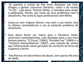 • Os poemas e contos de Poe eram destaque nos EUA.
Chegou a ganhar concursos literários, como o da revista
"S.L.M.", cujo dono, Thomas White, o convidou para dirigir
a publicação. Porém, por conta de seus problemas com o
alcoolismo, Poe corta os laços profissionais com White.
• Casou-se com Virginia Clemm, mas com a sua morte, leva
às últimas conseqüências o seu já existente problema de
alcoolismo.
• Suas obras foram um marco para a literatura norte-
americana contemporânea, com destaque para o seu mais
famoso poema, “O Corvo” (1845), “Annabel Lee” (1849) e o
“Histórias Extraordinárias” (1837), uma coleção de contos
que influenciaram várias gerações de escritores de livros de
suspense e terror.
• Poe Morreu em decorrência do álcool, com apenas 40 anos
de idade.
 