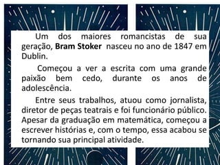 Um dos maiores romancistas de sua
geração, Bram Stoker nasceu no ano de 1847 em
Dublin.
Começou a ver a escrita com uma grande
paixão bem cedo, durante os anos de
adolescência.
Entre seus trabalhos, atuou como jornalista,
diretor de peças teatrais e foi funcionário público.
Apesar da graduação em matemática, começou a
escrever histórias e, com o tempo, essa acabou se
tornando sua principal atividade.
 